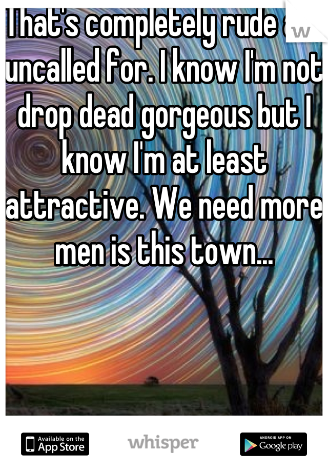 That's completely rude and uncalled for. I know I'm not drop dead gorgeous but I know I'm at least attractive. We need more men is this town...