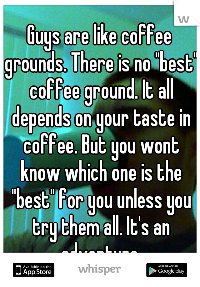 Guys are like coffee grounds. There is no "best" coffee ground. It all depends on your taste in coffee. But you wont know which one is the "best" for you unless you try them all. It's an adventure.