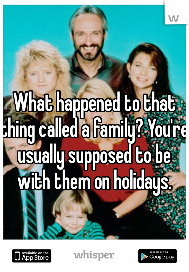 What happened to that thing called a family? You're usually supposed to be with them on holidays. 