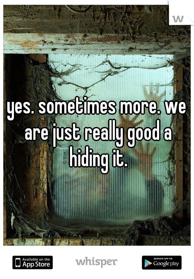 yes. sometimes more. we are just really good a hiding it.