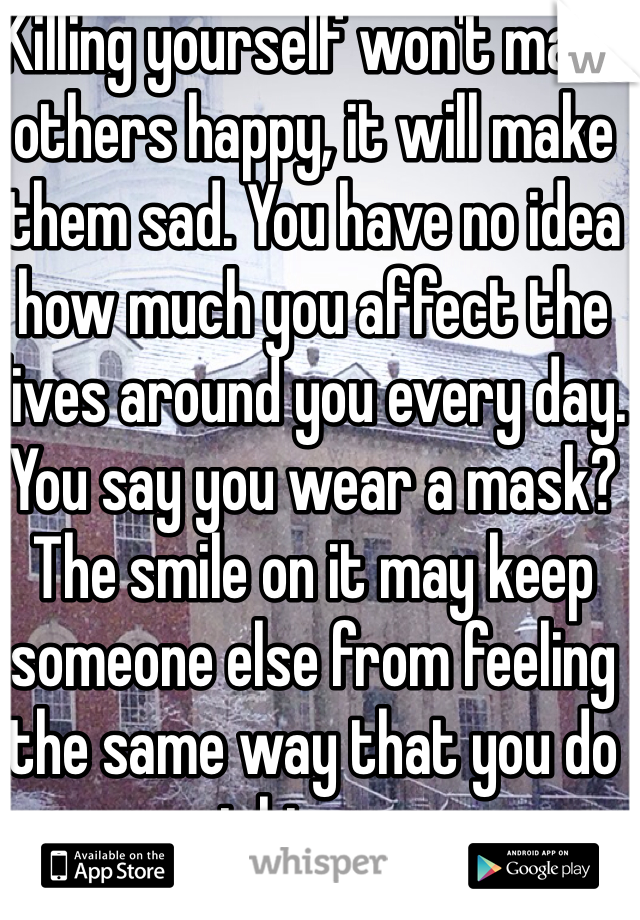 Killing yourself won't make others happy, it will make them sad. You have no idea how much you affect the lives around you every day. You say you wear a mask? The smile on it may keep someone else from feeling the same way that you do right now. 