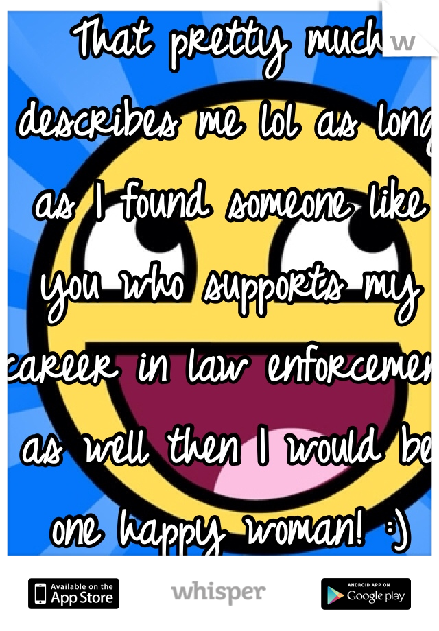That pretty much describes me lol as long as I found someone like you who supports my career in law enforcement as well then I would be one happy woman! :)