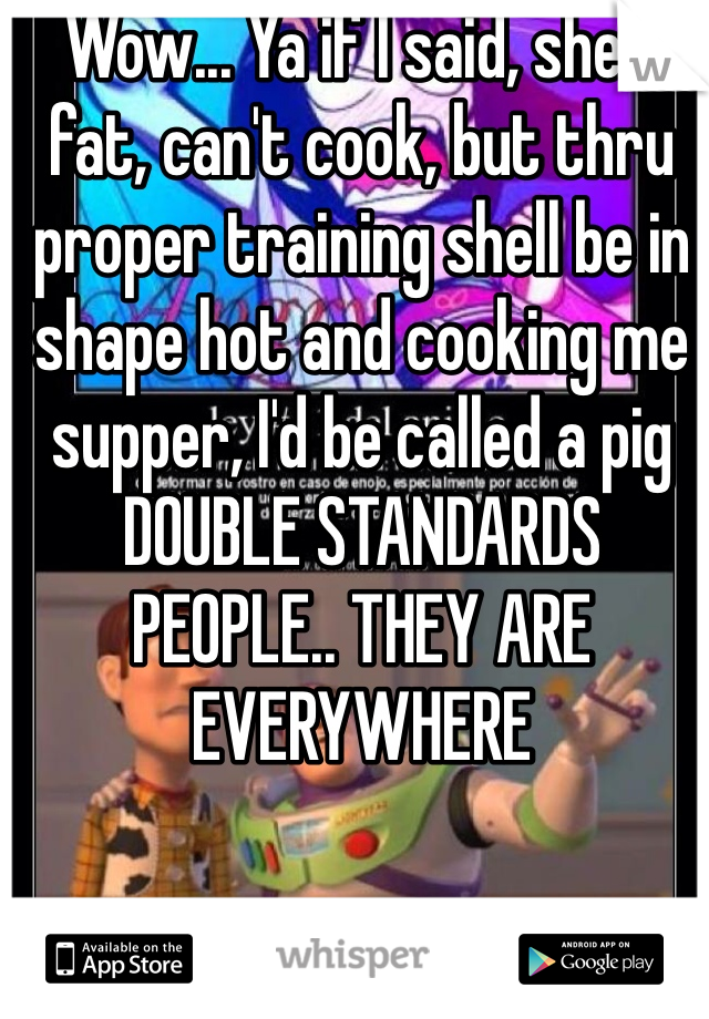 Wow... Ya if I said, she's fat, can't cook, but thru proper training shell be in shape hot and cooking me supper, I'd be called a pig DOUBLE STANDARDS PEOPLE.. THEY ARE EVERYWHERE 
