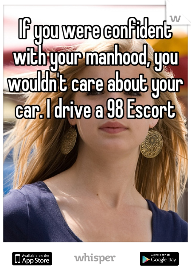 If you were confident with your manhood, you wouldn't care about your car. I drive a 98 Escort