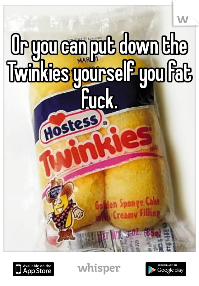 Or you can put down the Twinkies yourself you fat fuck.