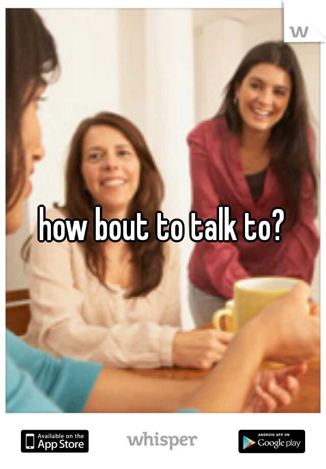 how bout to talk to?