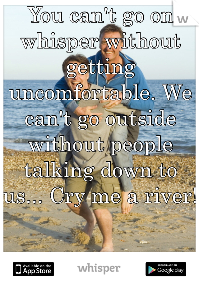 You can't go on whisper without getting uncomfortable. We can't go outside without people talking down to us... Cry me a river!