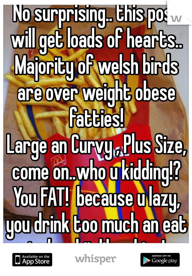 No surprising.. this post will get loads of hearts..
Majority of welsh birds are over weight obese fatties!
Large an Curvy , Plus Size, come on..who u kidding!? You FAT!  because u lazy, you drink too much an eat junky shit like chips!