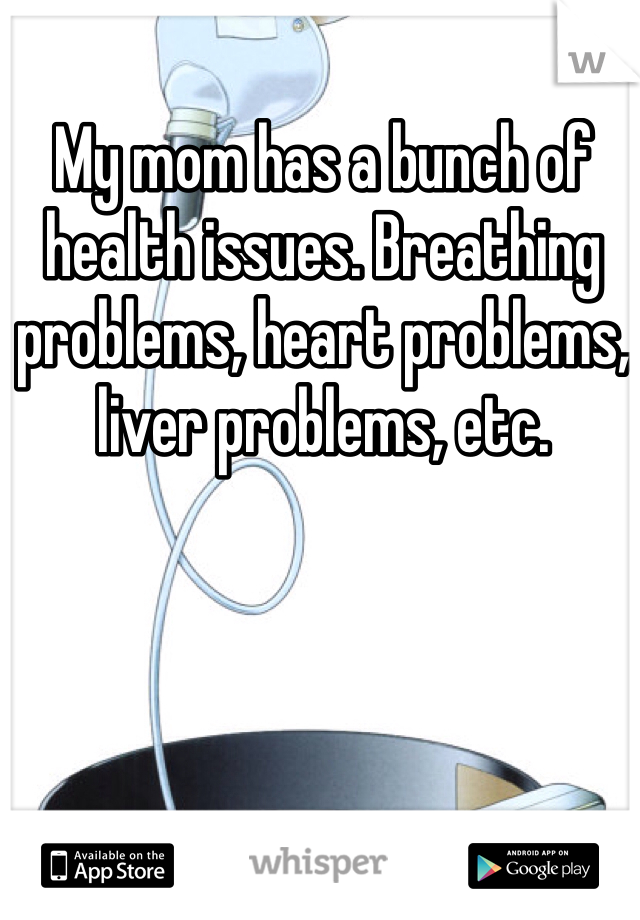 My mom has a bunch of health issues. Breathing problems, heart problems, liver problems, etc.