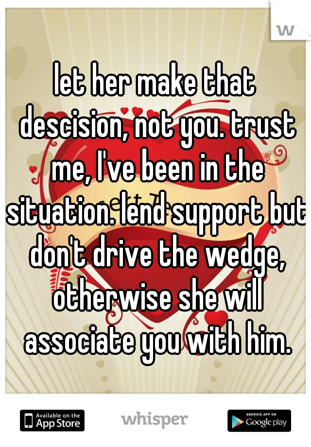 let her make that descision, not you. trust me, I've been in the situation. lend support but don't drive the wedge, otherwise she will associate you with him.
