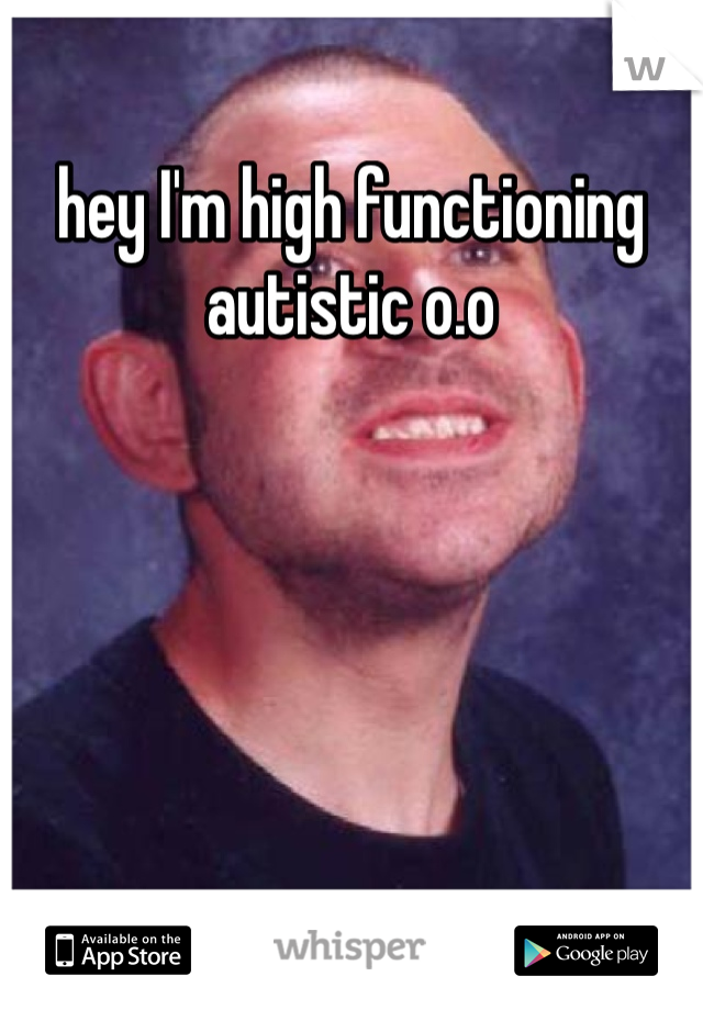 hey I'm high functioning autistic o.o