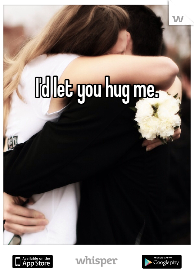 I'd let you hug me. 
