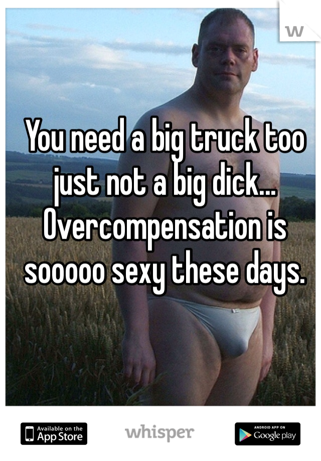 You need a big truck too just not a big dick... Overcompensation is sooooo sexy these days. 