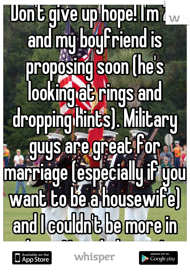 Don't give up hope! I'm 20 and my boyfriend is proposing soon (he's looking at rings and dropping hints). Military guys are great for marriage (especially if you want to be a housewife) and I couldn't be more in love. Keep believing!