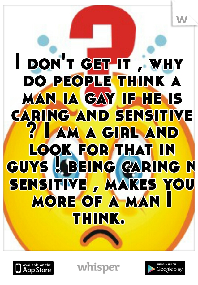 I don't get it , why do people think a man ia gay if he is caring and sensitive ? I am a girl and look for that in guys ! being caring n sensitive , makes you more of a man I think. 