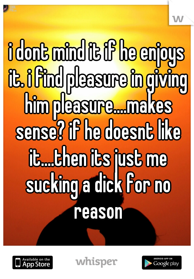 i dont mind it if he enjoys it. i find pleasure in giving him pleasure....makes sense? if he doesnt like it....then its just me sucking a dick for no reason