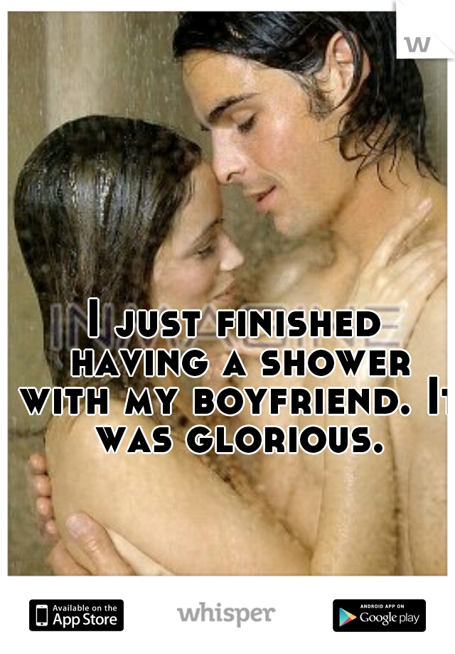 I just finished having a shower with my boyfriend. It was glorious.