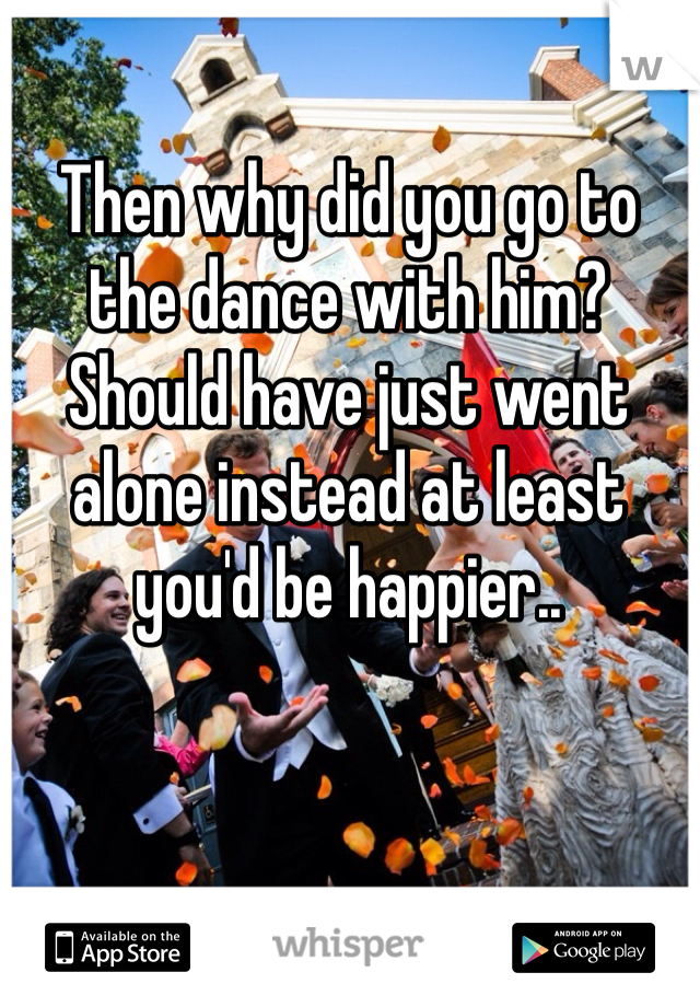 Then why did you go to the dance with him? Should have just went alone instead at least you'd be happier..