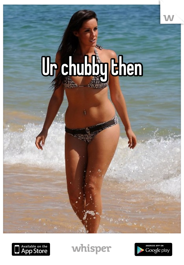 Ur chubby then 