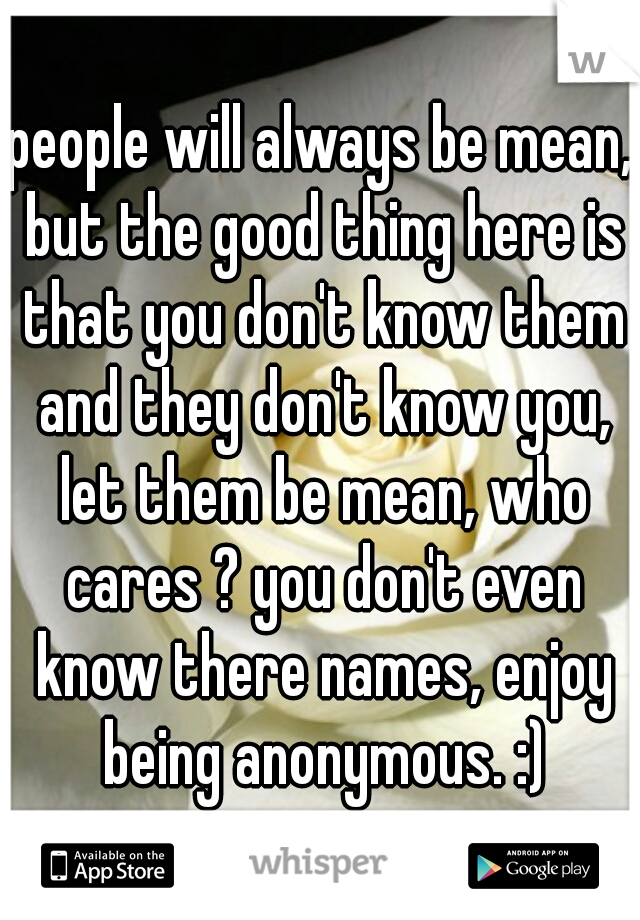 people will always be mean, but the good thing here is that you don't know them and they don't know you, let them be mean, who cares ? you don't even know there names, enjoy being anonymous. :)