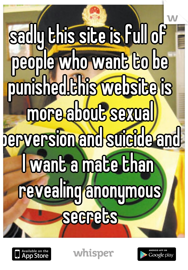 sadly this site is full of people who want to be punished.this website is more about sexual perversion and suicide and I want a mate than  revealing anonymous secrets