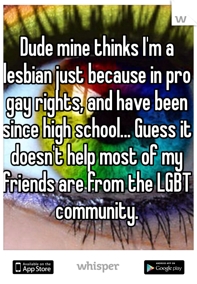 Dude mine thinks I'm a lesbian just because in pro gay rights, and have been since high school... Guess it doesn't help most of my friends are from the LGBT community.