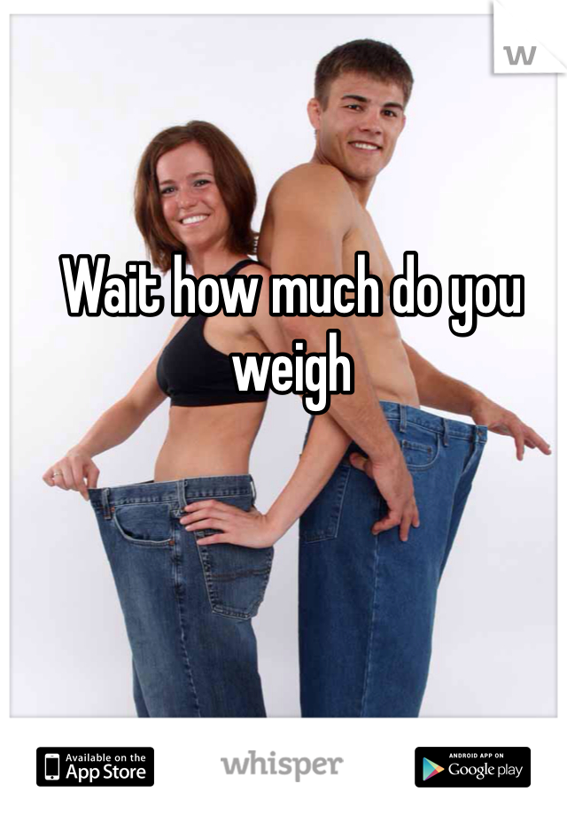 Wait how much do you weigh 