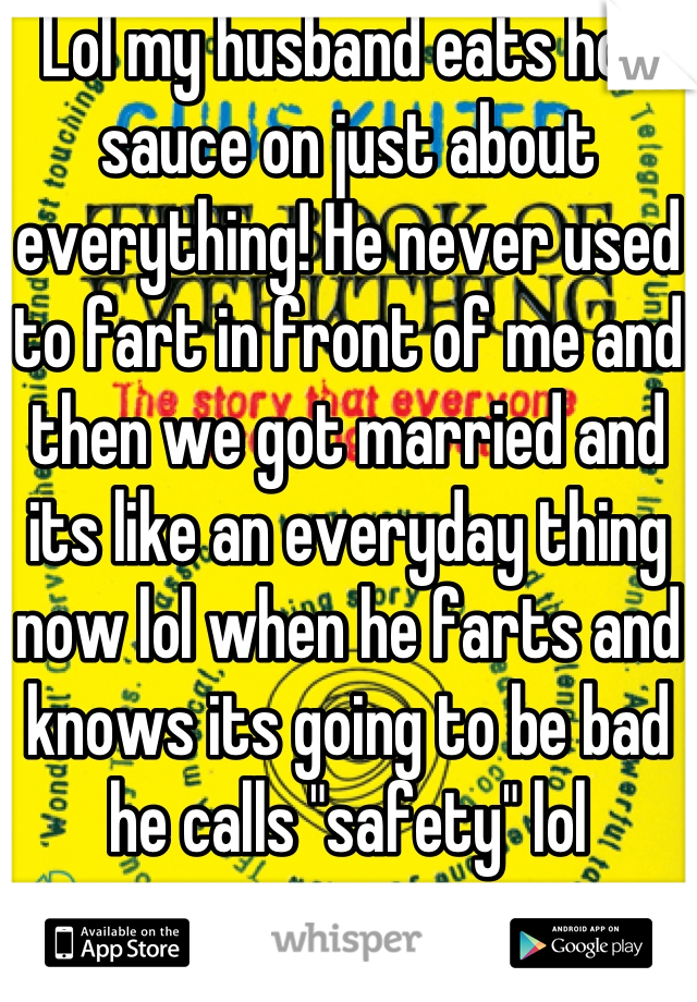 Lol my husband eats hot sauce on just about everything! He never used to fart in front of me and then we got married and its like an everyday thing now lol when he farts and knows its going to be bad he calls "safety" lol