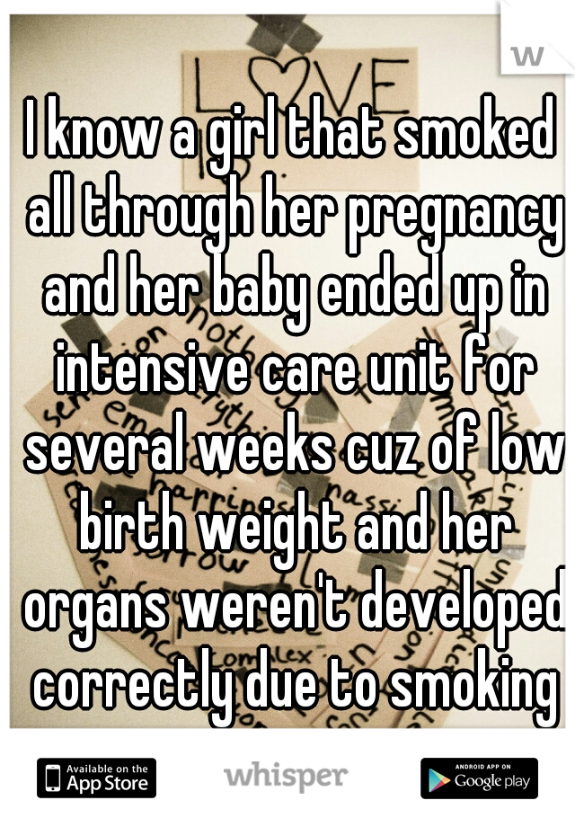 I know a girl that smoked all through her pregnancy and her baby ended up in intensive care unit for several weeks cuz of low birth weight and her organs weren't developed correctly due to smoking