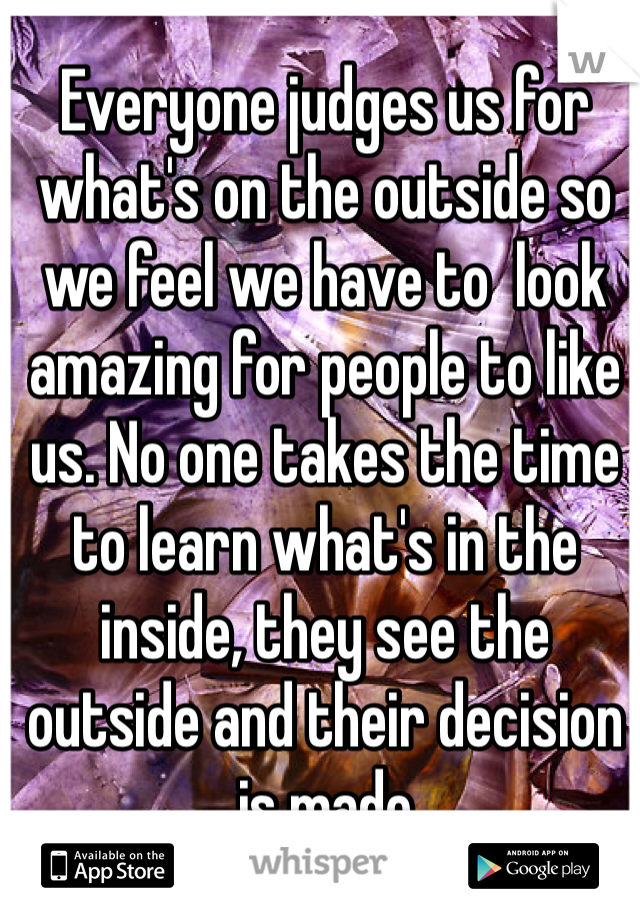 Everyone judges us for what's on the outside so we feel we have to  look amazing for people to like us. No one takes the time to learn what's in the inside, they see the outside and their decision is made
