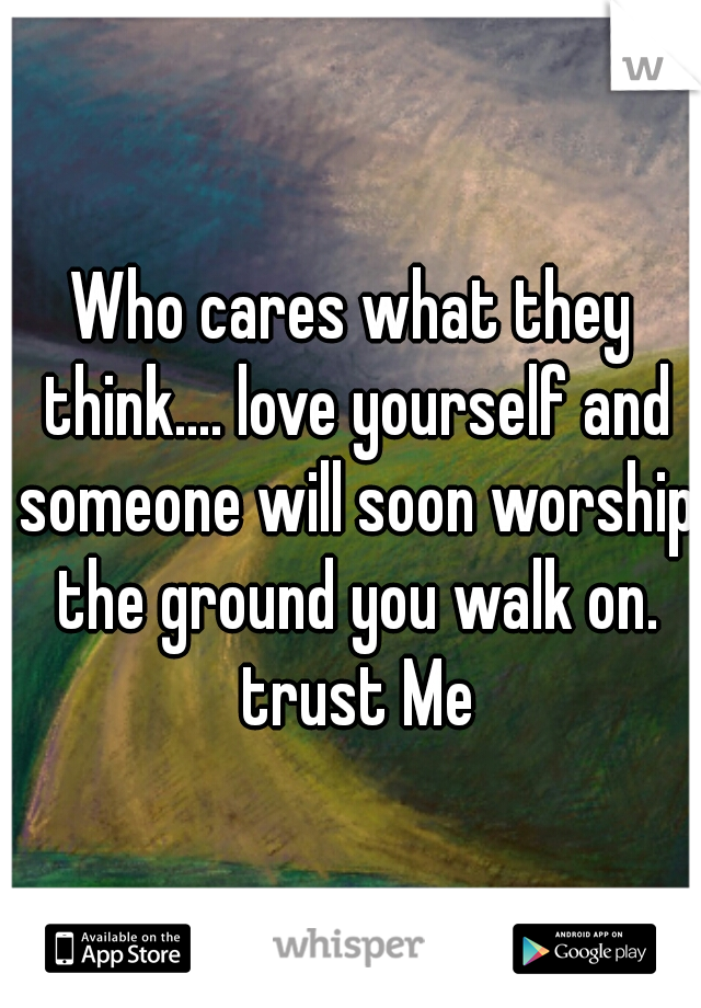 Who cares what they think.... love yourself and someone will soon worship the ground you walk on. trust Me