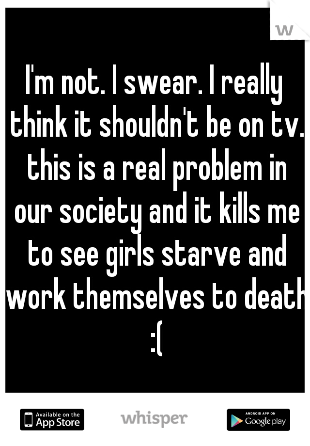 I'm not. I swear. I really think it shouldn't be on tv. this is a real problem in our society and it kills me to see girls starve and work themselves to death :(