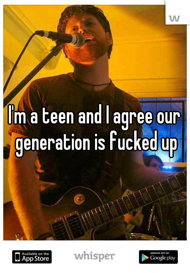 I'm a teen and I agree our generation is fucked up