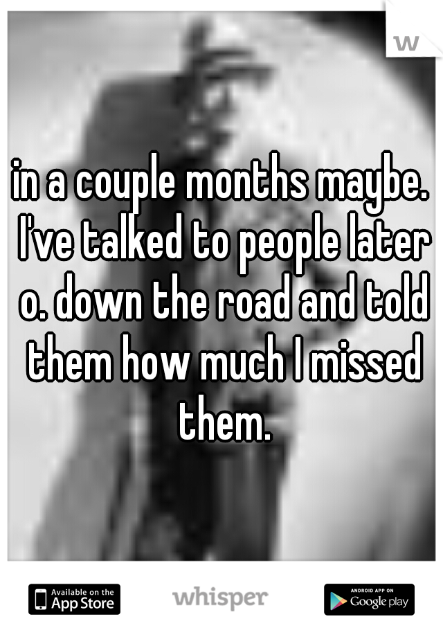 in a couple months maybe. I've talked to people later o. down the road and told them how much I missed them.
