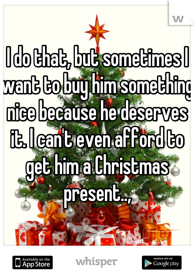 I do that, but sometimes I want to buy him something nice because he deserves it. I can't even afford to get him a Christmas present..,