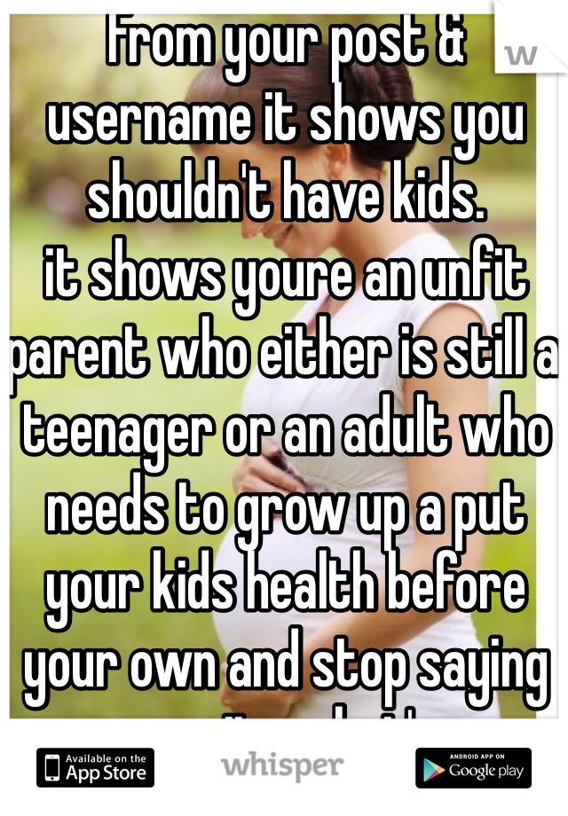 From your post & username it shows you shouldn't have kids. 
it shows youre an unfit parent who either is still a teenager or an adult who needs to grow up a put your kids health before your own and stop saying wazup. its what's up. 