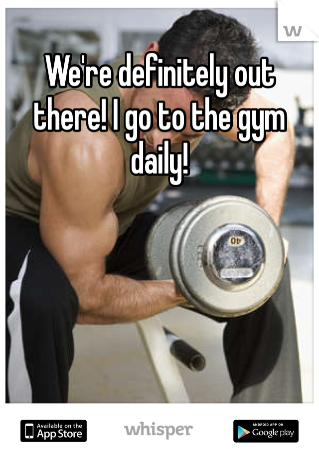 We're definitely out there! I go to the gym daily! 