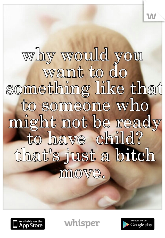 why would you want to do something like that to someone who might not be ready to have  child? that's just a bitch move. 