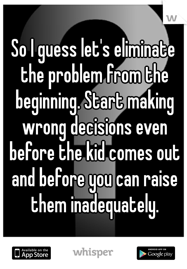 So I guess let's eliminate the problem from the beginning. Start making wrong decisions even before the kid comes out and before you can raise them inadequately.