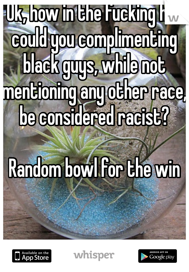 Ok, how in the fucking hell could you complimenting black guys, while not mentioning any other race, be considered racist?

Random bowl for the win