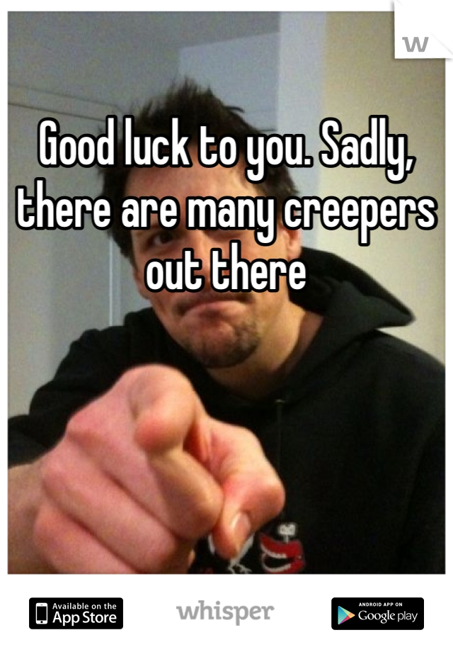 Good luck to you. Sadly, there are many creepers out there