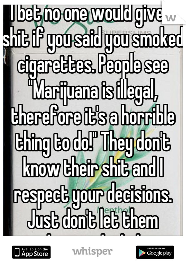 I bet no one would give a shit if you said you smoked cigarettes. People see "Marijuana is illegal, therefore it's a horrible thing to do!" They don't know their shit and I respect your decisions. Just don't let them endanger the baby. 