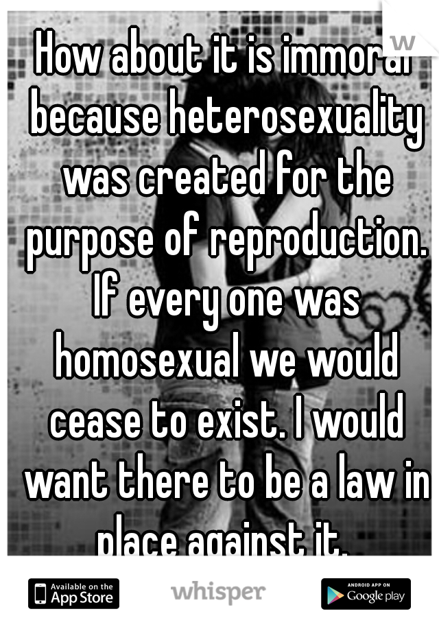 How about it is immoral because heterosexuality was created for the purpose of reproduction. If every one was homosexual we would cease to exist. I would want there to be a law in place against it. 