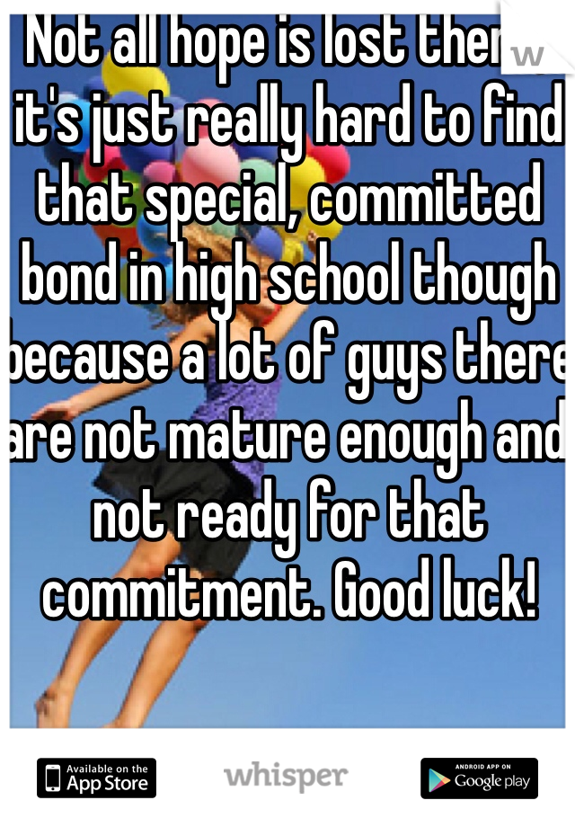 Not all hope is lost then :) it's just really hard to find that special, committed bond in high school though because a lot of guys there are not mature enough and not ready for that commitment. Good luck!
