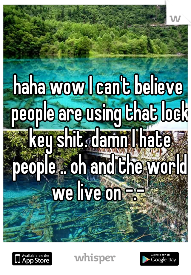 haha wow I can't believe people are using that lock key shit. damn I hate people .. oh and the world we live on -.- 