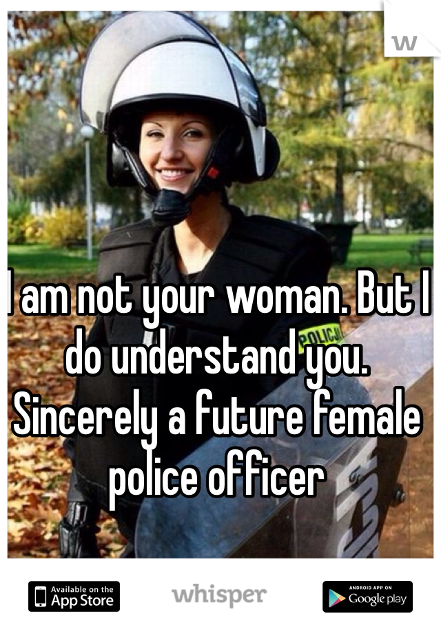I am not your woman. But I do understand you. Sincerely a future female police officer