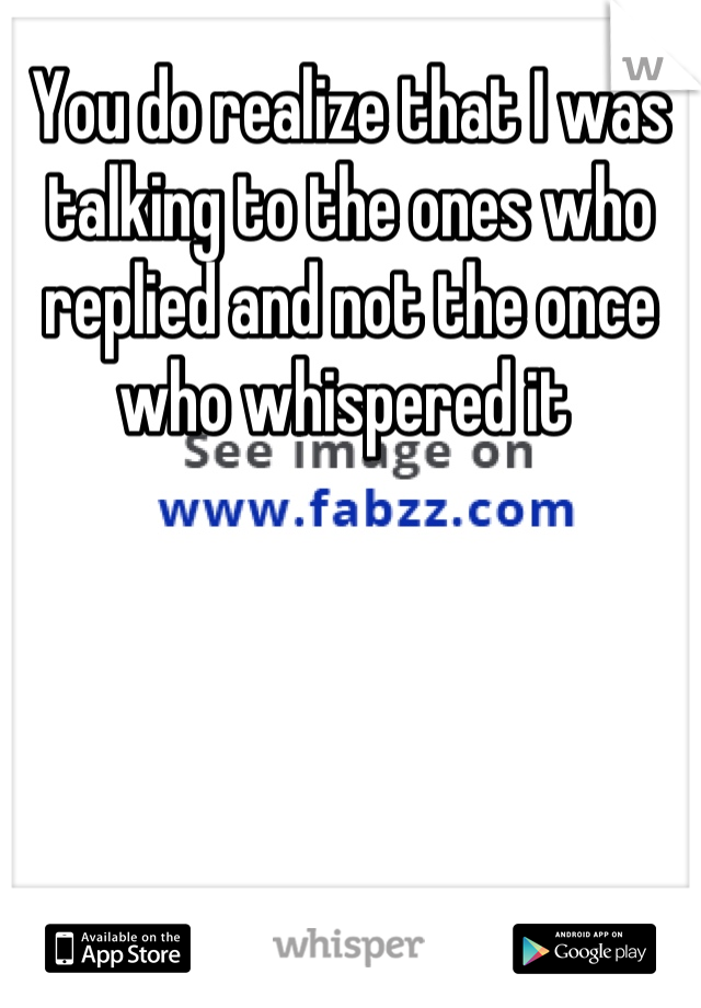 You do realize that I was talking to the ones who replied and not the once who whispered it 