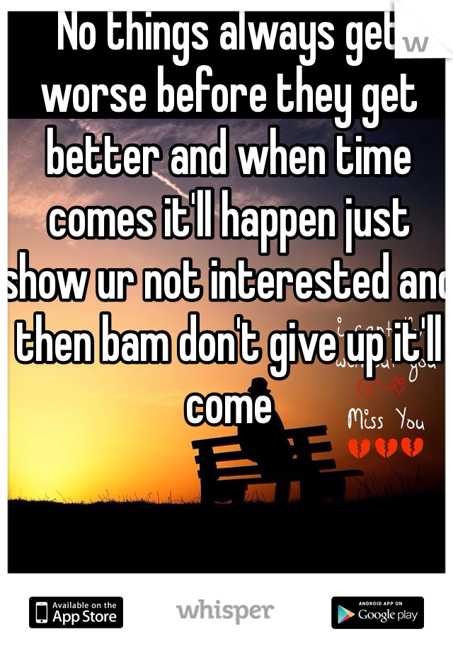 No things always get worse before they get better and when time comes it'll happen just show ur not interested and then bam don't give up it'll come 