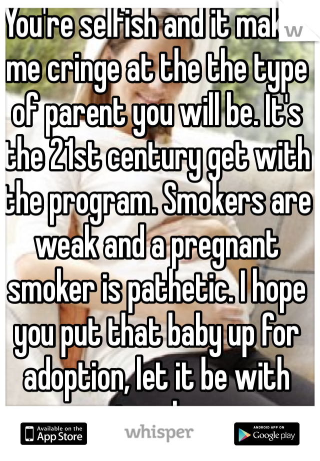 You're selfish and it makes me cringe at the the type of parent you will be. It's the 21st century get with the program. Smokers are weak and a pregnant smoker is pathetic. I hope you put that baby up for adoption, let it be with parents who care.