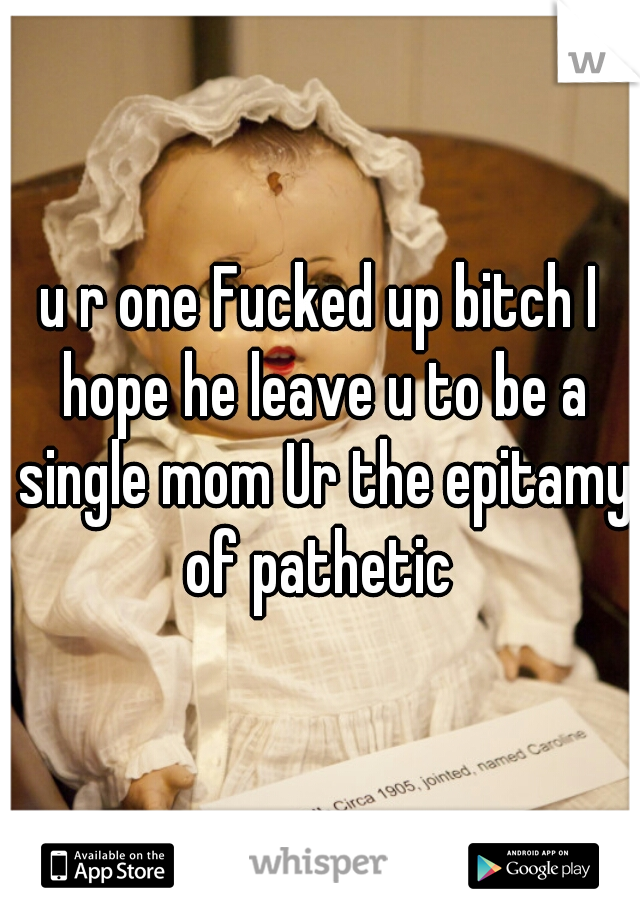 u r one Fucked up bitch I hope he leave u to be a single mom Ur the epitamy of pathetic 